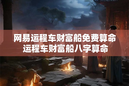 网易运程车财富船免费算命 运程车财富船八字算命