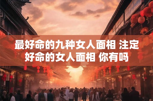 最好命的九种女人面相 注定好命的女人面相 你有吗