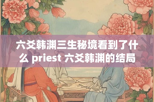 六爻韩渊三生秘境看到了什么 priest 六爻韩渊的结局