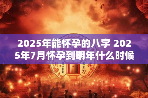 2025年能怀孕的八字 2025年7月怀孕到明年什么时候生