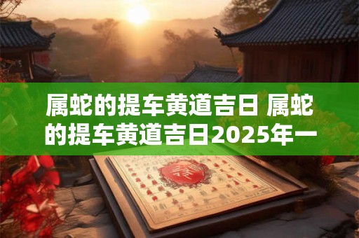 属蛇的提车黄道吉日 属蛇的提车黄道吉日2025年一月份