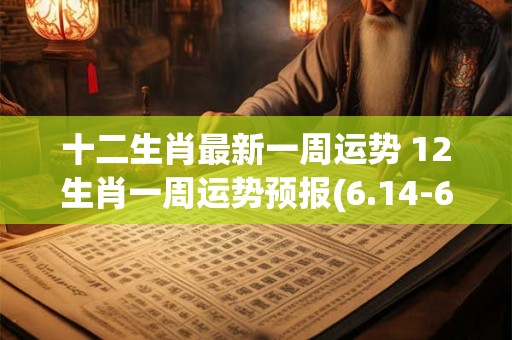 十二生肖最新一周运势 12生肖一周运势预报(6.14-6.20)