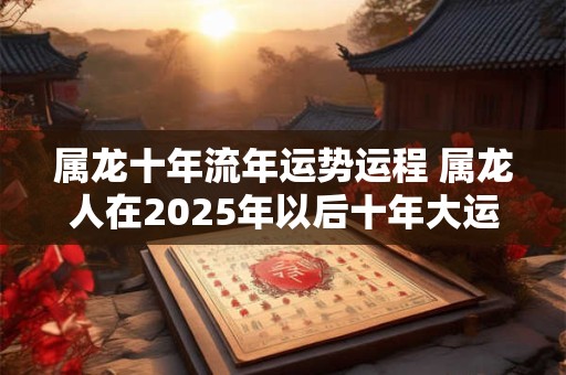 属龙十年流年运势运程 属龙人在2025年以后十年大运