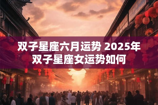 双子星座六月运势 2025年双子星座女运势如何