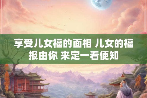 享受儿女福的面相 儿女的福报由你 来定一看便知