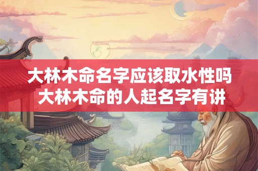 大林木命名字应该取水性吗 大林木命的人起名字有讲究吗