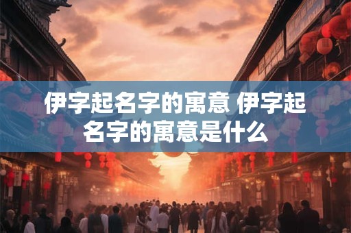 伊字起名字的寓意 伊字起名字的寓意是什么