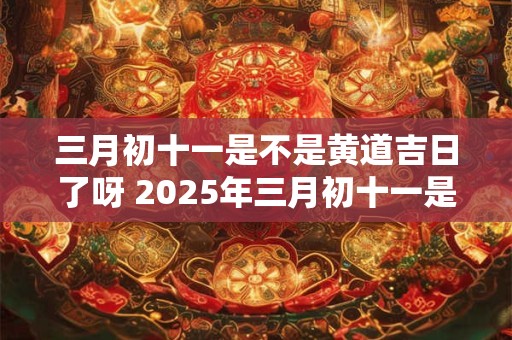 三月初十一是不是黄道吉日了呀 2025年三月初十一是黄道吉日吗