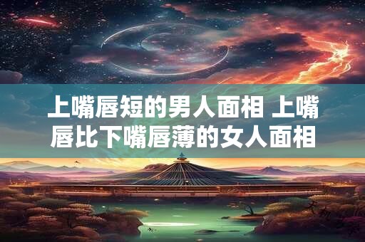 上嘴唇短的男人面相 上嘴唇比下嘴唇薄的女人面相