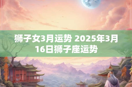 狮子女3月运势 2025年3月16日狮子座运势