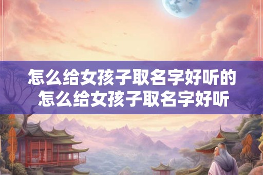 怎么给女孩子取名字好听的 怎么给女孩子取名字好听的名字大全