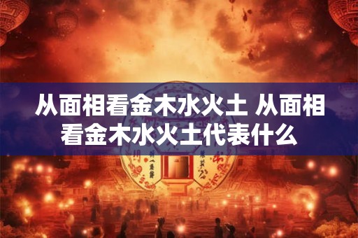 从面相看金木水火土 从面相看金木水火土代表什么