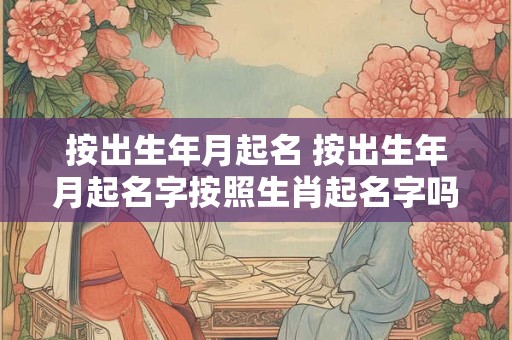 按出生年月起名 按出生年月起名字按照生肖起名字吗大全