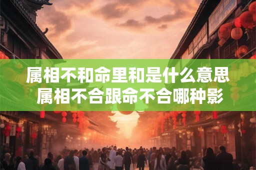 属相不和命里和是什么意思 属相不合跟命不合哪种影响大