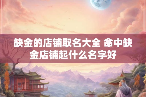 缺金的店铺取名大全 命中缺金店铺起什么名字好
