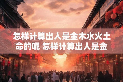 怎样计算出人是金木水火土命的呢 怎样计算出人是金木水火土命的呢女生