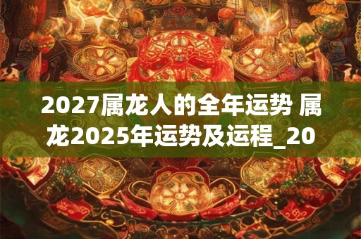 2027属龙人的全年运势 属龙2025年运势及运程_2025年属龙人的全年运势