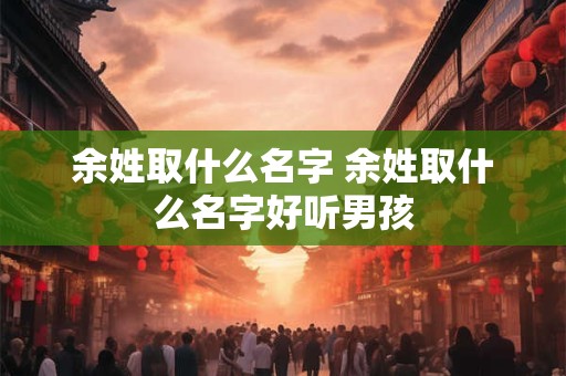 余姓取什么名字 余姓取什么名字好听男孩