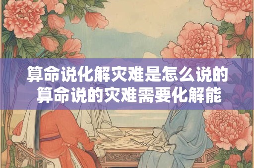 算命说化解灾难是怎么说的 算命说的灾难需要化解能信吗