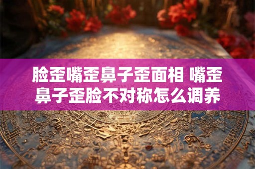 脸歪嘴歪鼻子歪面相 嘴歪鼻子歪脸不对称怎么调养