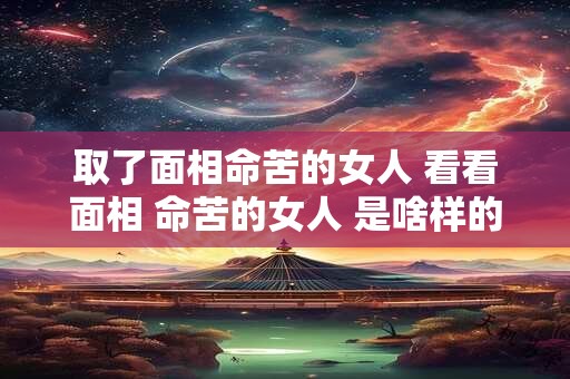 取了面相命苦的女人 看看面相 命苦的女人 是啥样的