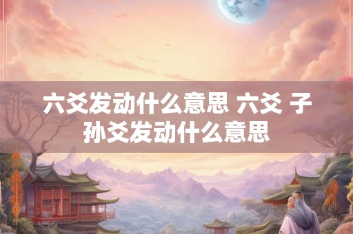 六爻发动什么意思 六爻 子孙爻发动什么意思