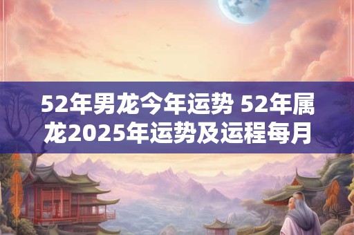 52年男龙今年运势 52年属龙2025年运势及运程每月运程