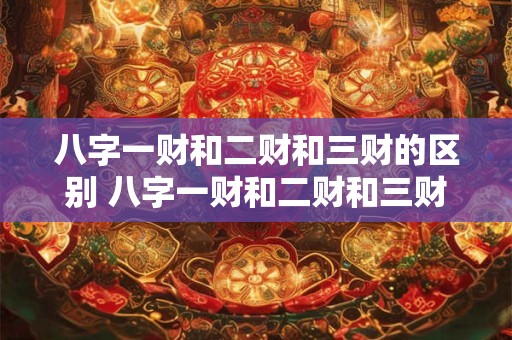 八字一财和二财和三财的区别 八字一财和二财和三财的区别是什么
