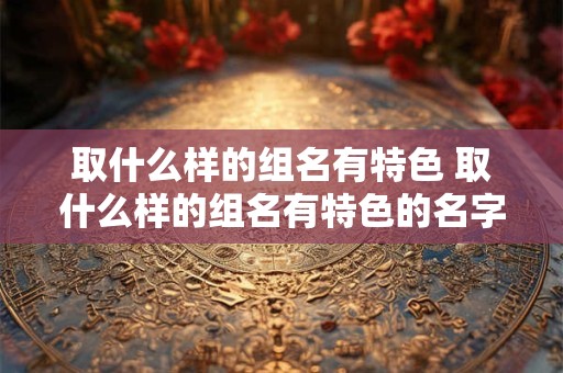 取什么样的组名有特色 取什么样的组名有特色的名字