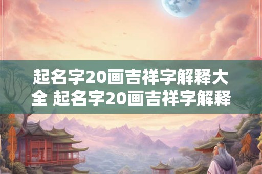 起名字20画吉祥字解释大全 起名字20画吉祥字解释大全及寓意