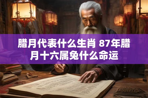 腊月代表什么生肖 87年腊月十六属兔什么命运
