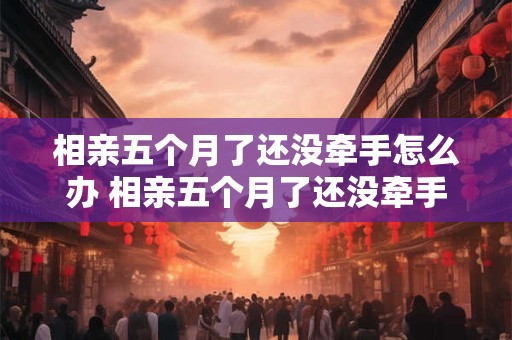 相亲五个月了还没牵手怎么办 相亲五个月了还没牵手怎么办呀