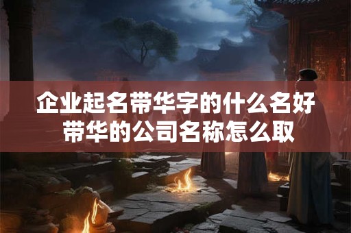 企业起名带华字的什么名好 带华的公司名称怎么取