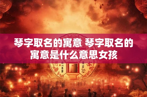 琴字取名的寓意 琴字取名的寓意是什么意思女孩