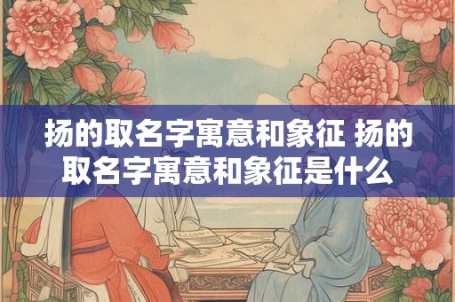扬的取名字寓意和象征 扬的取名字寓意和象征是什么