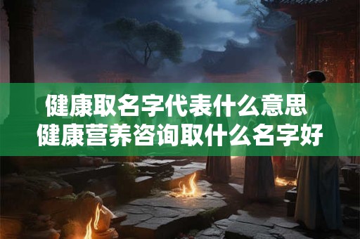 健康取名字代表什么意思 健康营养咨询取什么名字好 健康取名字代表什么意思 健康营养咨询取什么名字好