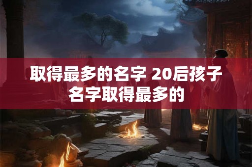 取得最多的名字 20后孩子名字取得最多的