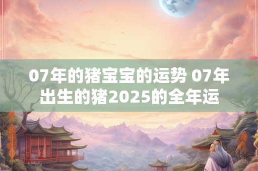 07年的猪宝宝的运势 07年出生的猪2025的全年运