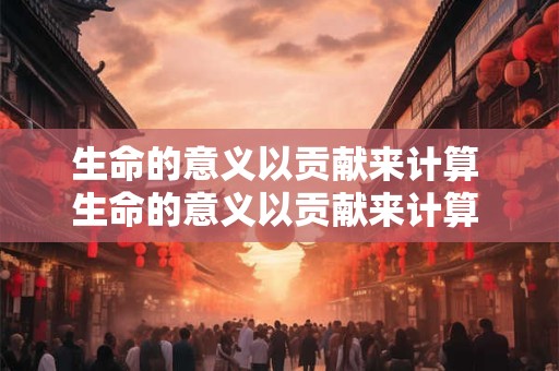 生命的意义以贡献来计算 生命的意义以贡献来计算 生命的意义指什么