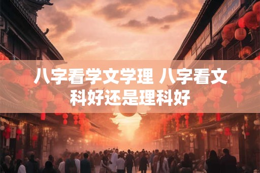 八字看学文学理 八字看文科好还是理科好