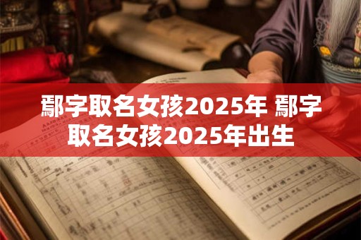 鄢字取名女孩2025年 鄢字取名女孩2025年出生