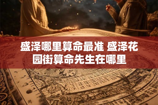 盛泽哪里算命最准 盛泽花园街算命先生在哪里