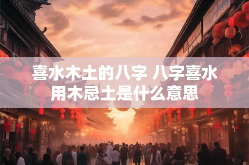 喜水木土的八字 八字喜水用木忌土是什么意思