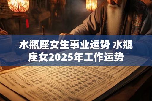 水瓶座女生事业运势 水瓶座女2025年工作运势