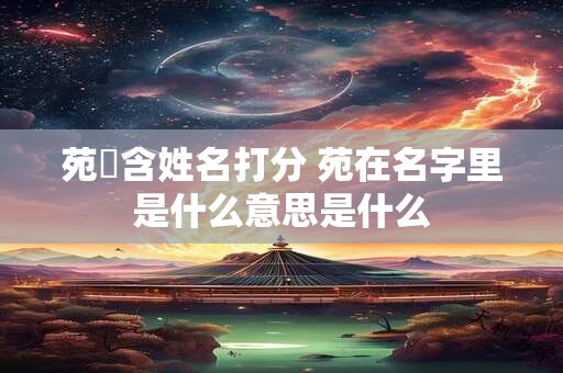 苑釨含姓名打分 苑在名字里是什么意思是什么
