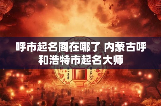 呼市起名阁在哪了 内蒙古呼和浩特市起名大师