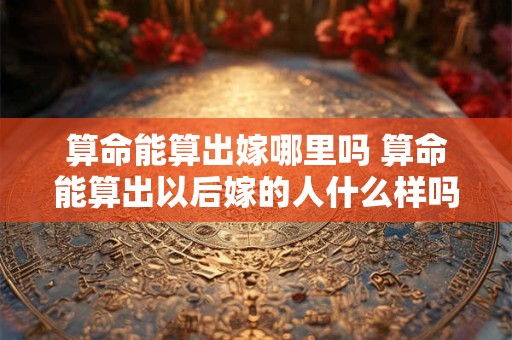 算命能算出嫁哪里吗 算命能算出以后嫁的人什么样吗