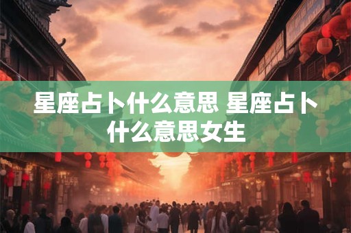 星座占卜什么意思 星座占卜什么意思女生