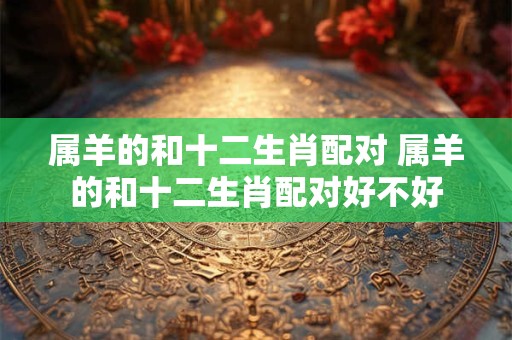 属羊的和十二生肖配对 属羊的和十二生肖配对好不好