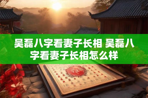 吴磊八字看妻子长相 吴磊八字看妻子长相怎么样